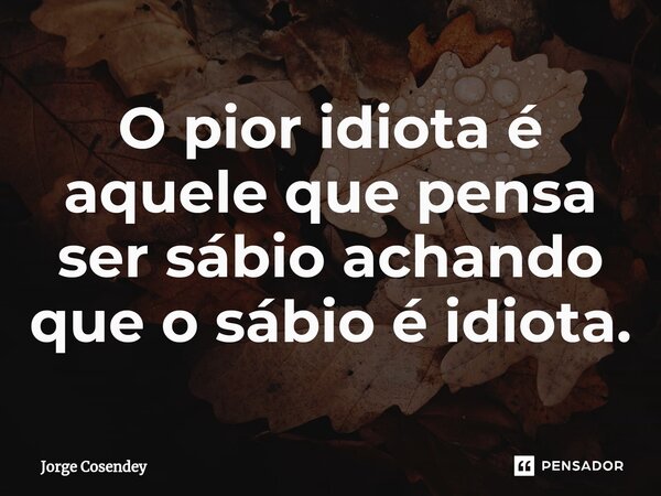 ⁠O pior idiota é aquele que pensa ser sábio achando que o sábio é idiota.... Frase de Jorge Cosendey.