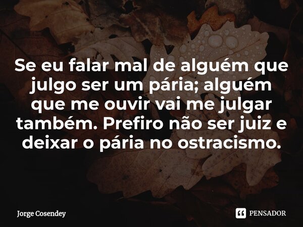 ⁠Se eu falar mal de alguém que julgo ser um pária; alguém que me ouvir vai me julgar também. Prefiro não ser juiz e deixar o pária no ostracismo.... Frase de Jorge Cosendey.