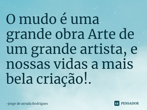 ⁠O mudo é uma grande obra Arte de um grande artista, e nossas vidas a mais bela criação!.... Frase de jorge de arruda Rodrigues.
