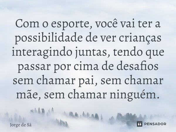 ⁠Com o esporte, você vai ter a possibilidade de ver crianças interagindo juntas, tendo que passar por cima de desafios sem chamar pai, sem chamar mãe, sem chama... Frase de Jorge de Sá.