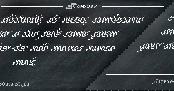 e distraído, às vezes, confessava amar a tua pele como quem quer dizer-te: não morras nunca mais.... Frase de Jorge de Sousa Braga.