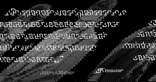 De repente você aparece e o coração não obedece, se é pra sofrer não quero te ver, sai da minha vida e vê se me esquece, ou some ou soma ♫... Frase de Jorge e Mateus.