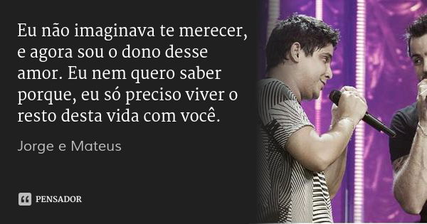 Eu não imaginava te merecer, e agora sou o dono desse amor. Eu nem quero saber porque, eu só preciso viver o resto desta vida com você.... Frase de Jorge e Mateus.