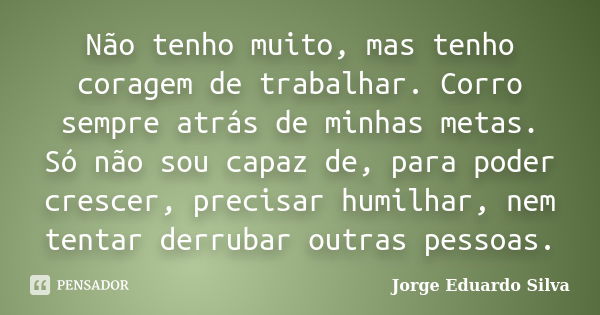 Não tenho muito, mas tenho coragem de trabalhar. Corro sempre atrás de minhas metas. Só não sou capaz de, para poder crescer, precisar humilhar, nem tentar derr... Frase de Jorge Eduardo Silva.