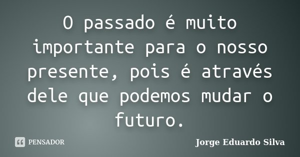 O passado é muito importante para o nosso presente, pois é através dele que podemos mudar o futuro.... Frase de Jorge Eduardo Silva.