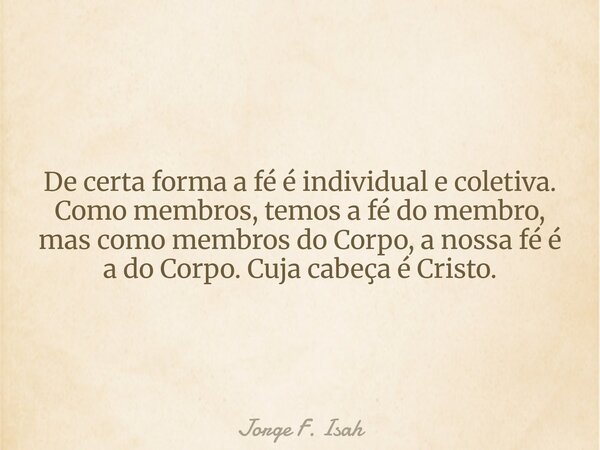 De certa forma a fé é individual e coletiva. Como membros, temos a fé do membro, mas como membros do Corpo, a nossa fé é a do Corpo. Cuja cabeça é Cristo.... Frase de Jorge F. Isah.