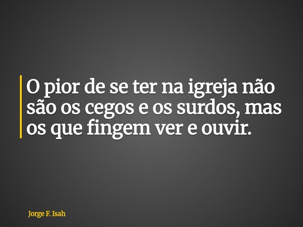 O pior de se ter na igreja não são os cegos e os surdos, mas os que fingem ver e ouvir.... Frase de Jorge F. Isah.
