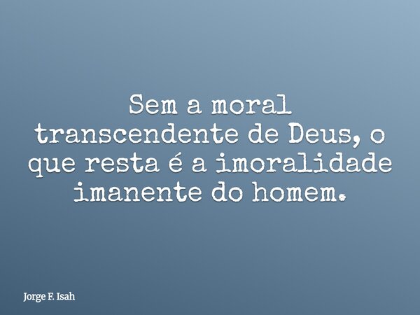Sem a moral transcendente de Deus, o que resta é a imoralidade imanente do homem.... Frase de Jorge F. Isah.
