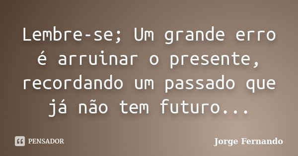 Lembre-se; Um grande erro é arruinar o presente, recordando um passado que já não tem futuro...... Frase de Jorge Fernando.
