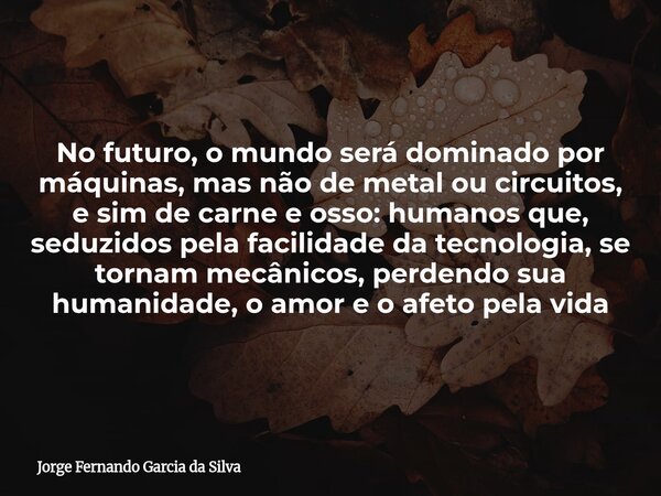 No futuro, o mundo será dominado por máquinas, mas não de metal ou circuitos, e sim de carne e osso: humanos que, seduzidos pela facilidade da tecnologia, se to... Frase de Jorge Fernando Garcia da Silva.