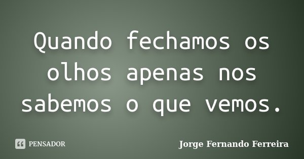 Quando fechamos os olhos apenas nos sabemos o que vemos.... Frase de Jorge Fernando Ferreira.