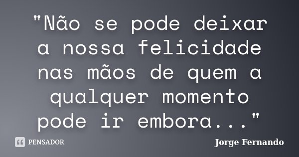 "Não se pode deixar a nossa felicidade nas mãos de quem a qualquer momento pode ir embora..."... Frase de Jorge Fernando.