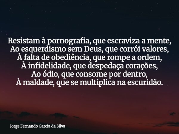 Resistam à pornografia, que escraviza a mente, Ao esquerdismo sem Deus, que corrói valores, À falta de obediência, que rompe a ordem, À infidelidade, que desped... Frase de Jorge Fernando Garcia da Silva.