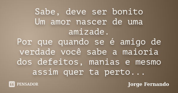 Sabe, deve ser bonito Um amor nascer de uma amizade. Por que quando se é amigo de verdade você sabe a maioria dos defeitos, manias e mesmo assim quer ta perto..... Frase de Jorge Fernando.