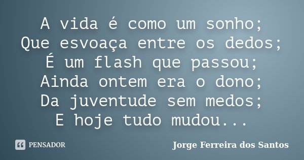 A vida é como um sonho; Que esvoaça entre os dedos; É um flash que passou; Ainda ontem era o dono; Da juventude sem medos; E hoje tudo mudou...... Frase de Jorge Ferreira dos Santos.