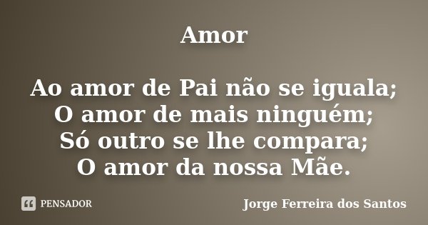 Amor Ao amor de Pai não se iguala; O amor de mais ninguém; Só outro se lhe compara; O amor da nossa Mãe.... Frase de Jorge Ferreira dos Santos.