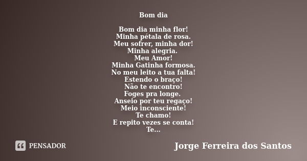 Bom dia Bom dia minha flor! Minha pétala de rosa. Meu sofrer, minha dor! Minha alegria. Meu Amor! Minha Gatinha formosa. No meu leito a tua falta! Estendo o bra... Frase de Jorge Ferreira dos Santos.