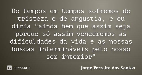 De tempos em tempos sofremos de tristeza e de angustia, e eu diria "ainda bem que assim seja porque só assim venceremos as dificuldades da vida e as nossas... Frase de Jorge Ferreira dos Santos.