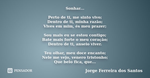 Sonhar... Perto de ti, me sinto vivo; Dentro de ti, minha razão; Vives em mim, és meu prazer; Sou mais eu se estou contigo; Bate mais forte o meu coração; Dentr... Frase de Jorge Ferreira dos Santos.