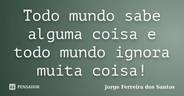 Todo mundo sabe alguma coisa e todo mundo ignora muita coisa!... Frase de Jorge Ferreira dos Santos.