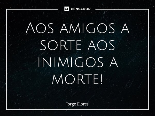 ⁠Aos amigos a sorte aos inimigos a morte!... Frase de Jorge Flores.