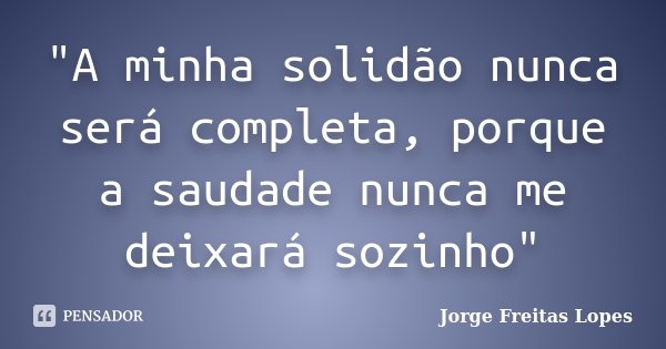 "A minha solidão nunca será completa, porque a saudade nunca me deixará sozinho"... Frase de Jorge Freitas Lopes.