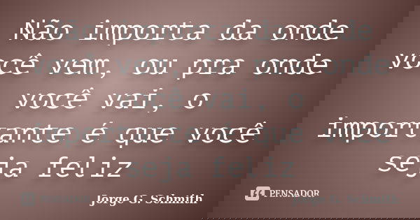 Não importa da onde você vem, ou pra onde você vai, o importante é que você seja feliz... Frase de Jorge G. Schmith.