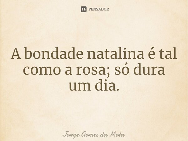 ⁠A bondade natalina é tal como a rosa; só dura um dia.... Frase de Jorge Gomes da Mota.