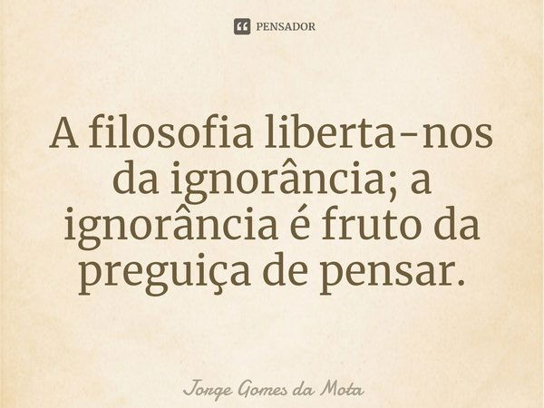 ⁠A filosofia liberta-nos da ignorância; a ignorância é fruto da preguiça de pensar.... Frase de Jorge Gomes da Mota.