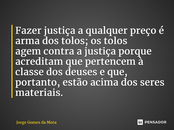 ⁠Fazer justiça a qualquer preço é arma dos tolos; os tolos agem contra a justiça porque acreditam que pertencem à classe dos deuses e que, portanto, estão acima... Frase de Jorge Gomes da Mota.