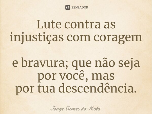 ⁠Lute contra as injustiças com coragem e bravura; que não seja por você, mas por tua descendência.... Frase de Jorge Gomes da Mota.
