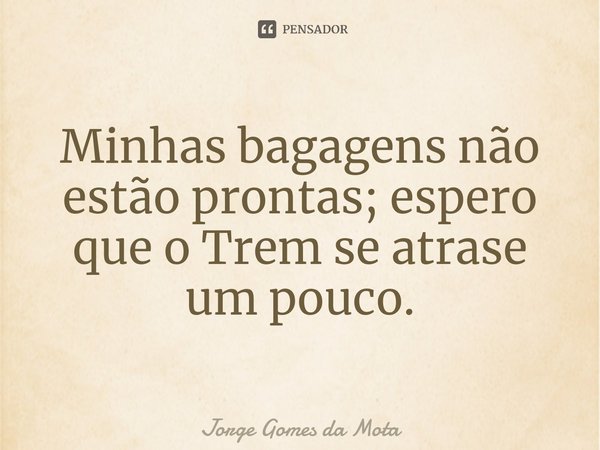⁠Minhas bagagens não estão prontas; espero que o Trem se atrase um pouco.... Frase de Jorge Gomes da Mota.
