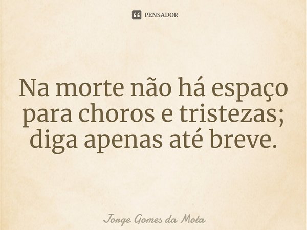 ⁠Na morte não há espaço para choros e tristezas; diga apenas até breve.... Frase de Jorge Gomes da Mota.