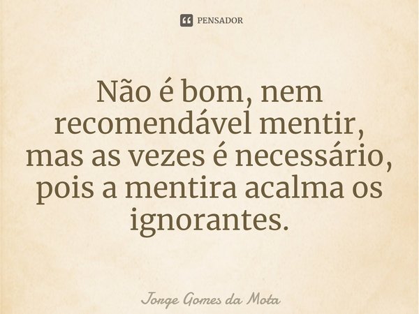⁠Não é bom, nem recomendável mentir, mas as vezes é necessário, pois a mentira acalma os ignorantes.... Frase de Jorge Gomes da Mota.