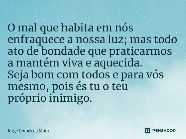 ⁠O mal que habita em nós enfraquece a nossa luz; mas todo ato de bondade que praticarmos a mantém viva e aquecida. Seja bom com todos e para vós mesmo, pois és ... Frase de Jorge Gomes da Mota.