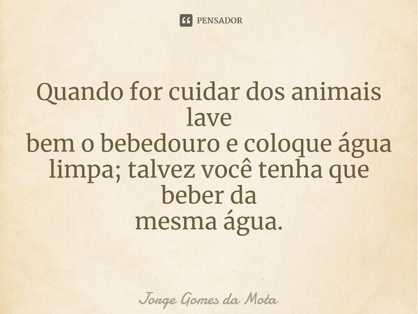 ⁠Quando for cuidar dos animais lave bem o bebedouro e coloque água limpa; talvez você tenha que beber da mesma água.... Frase de Jorge Gomes da Mota.