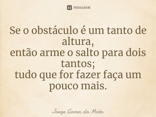 ⁠Se o obstáculo é um tanto de altura, então arme o salto para dois tantos; tudo que for fazer faça um pouco mais.... Frase de Jorge Gomes da Mota.