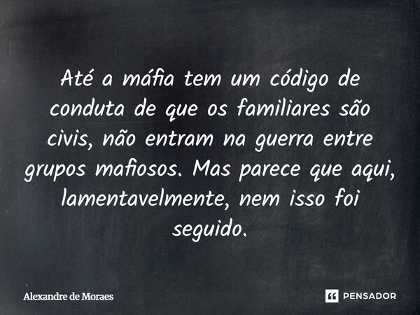 Até a máfia tem um código de conduta de que os familiares são civis, não entram na guerra entre grupos mafiosos. Mas parece que aqui, lamentavelmente, nem isso ... Frase de Alexandre de Moraes.