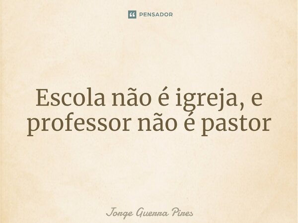 Escola não é igreja, e professor não é pastor... Frase de Jorge Guerra Pires.