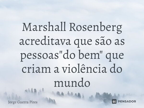 ⁠Marshall Rosenberg acreditava que são as pessoas "do bem" que criam a violência do mundo... Frase de Jorge Guerra Pires.