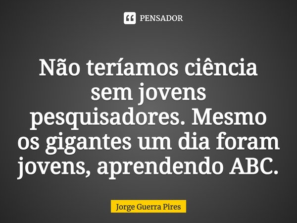 ⁠Não teríamos ciência sem jovens pesquisadores. Mesmo os gigantes um dia foram jovens, aprendendo ABC.... Frase de Jorge Guerra Pires.