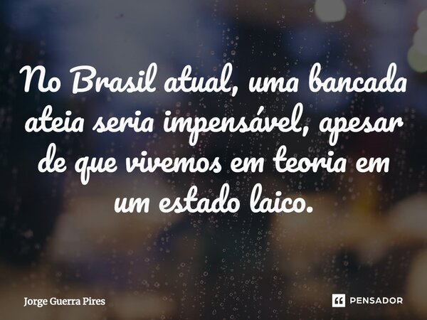 ⁠No Brasil atual, uma bancada ateia seria impensável, apesar de que vivemos em teoria em um estado laico.... Frase de Jorge Guerra Pires.
