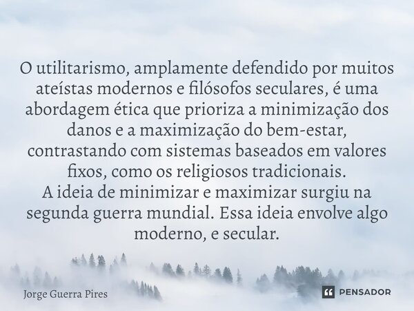 ⁠O utilitarismo, amplamente defendido por muitos ateístas modernos e filósofos seculares, é uma abordagem ética que prioriza a minimização dos danos e a maximiz... Frase de Jorge Guerra Pires.