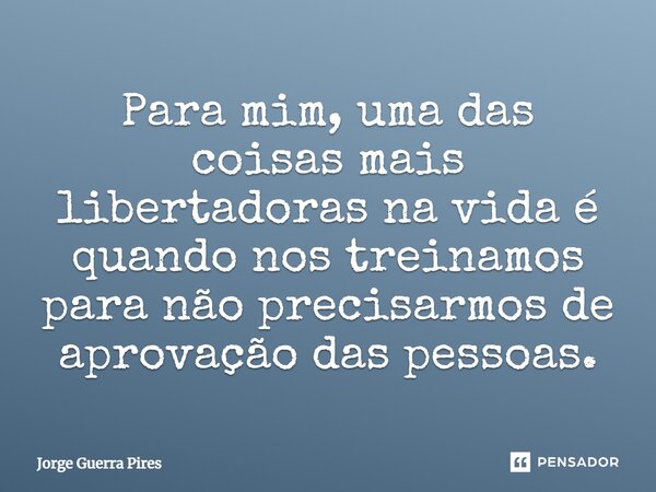 Para mim, uma das coisas mais libertadoras na vida é quando nos treinamos para não precisarmos de aprovação das pessoas.... Frase de Jorge Guerra Pires.