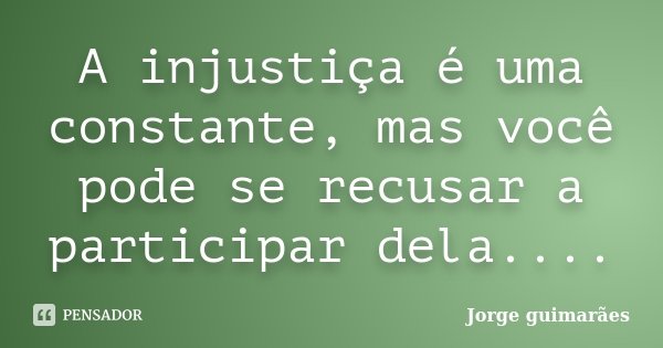 A injustiça é uma constante, mas você pode se recusar a participar dela....... Frase de Jorge Guimarães.