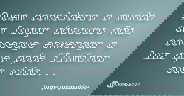 Quem considera o mundo um lugar obscuro não consegue enxergar a luz que pode iluminar sua vida...... Frase de Jorge guimarães.