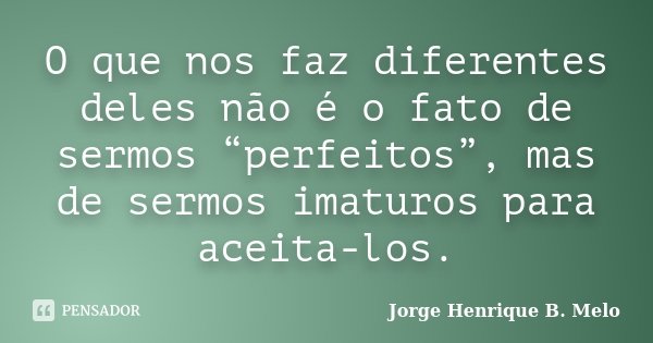 O que nos faz diferentes deles não é o fato de sermos “perfeitos”, mas de sermos imaturos para aceita-los.... Frase de Jorge Henrique B. Melo.