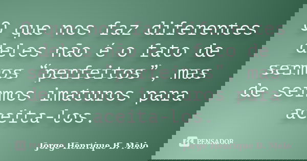 O que nos faz diferentes deles não é o fato de sermos “perfeitos”, mas de sermos imaturos para aceita-los.... Frase de Jorge Henrique B. Melo.