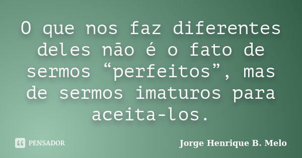 O que nos faz diferentes deles não é o fato de sermos “perfeitos”, mas de sermos imaturos para aceita-los.... Frase de Jorge Henrique B. Melo.