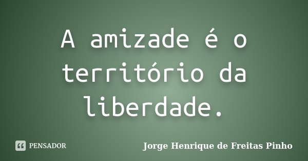 A amizade é o território da liberdade.... Frase de Jorge Henrique de Freitas Pinho.